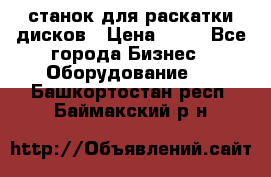 станок для раскатки дисков › Цена ­ 75 - Все города Бизнес » Оборудование   . Башкортостан респ.,Баймакский р-н